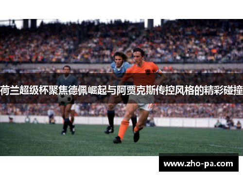 荷兰超级杯聚焦德佩崛起与阿贾克斯传控风格的精彩碰撞