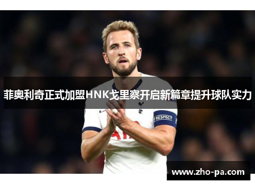 菲奥利奇正式加盟HNK戈里察开启新篇章提升球队实力 菲奥利奇正式加盟HNK戈里察开启新篇章提升球队实力