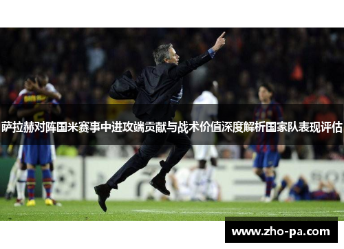 萨拉赫对阵国米赛事中进攻端贡献与战术价值深度解析国家队表现评估 萨拉赫对阵国米赛事中进攻端贡献与战术价值深度解析国家队表现评估