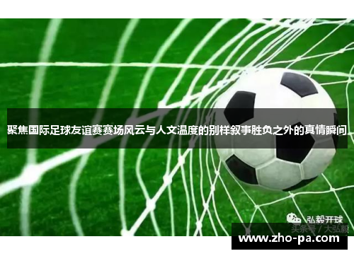 聚焦国际足球友谊赛赛场风云与人文温度的别样叙事胜负之外的真情瞬间
