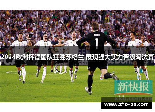 2024欧洲杯德国队狂胜苏格兰 展现强大实力晋级淘汰赛 2024欧洲杯德国队狂胜苏格兰 展现强大实力晋级淘汰赛
