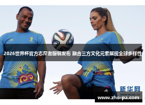 2026世界杯官方志愿者服装发布 融合三方文化元素展现全球多样性