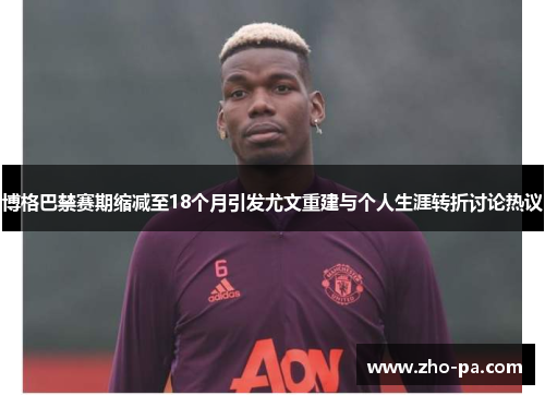 博格巴禁赛期缩减至18个月引发尤文重建与个人生涯转折讨论热议 博格巴禁赛期缩减至18个月引发尤文重建与个人生涯转折讨论热议