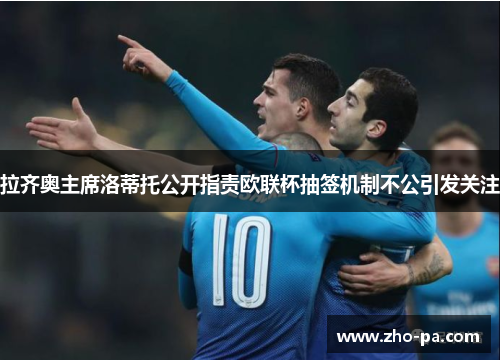 拉齐奥主席洛蒂托公开指责欧联杯抽签机制不公引发关注 拉齐奥主席洛蒂托公开指责欧联杯抽签机制不公引发关注