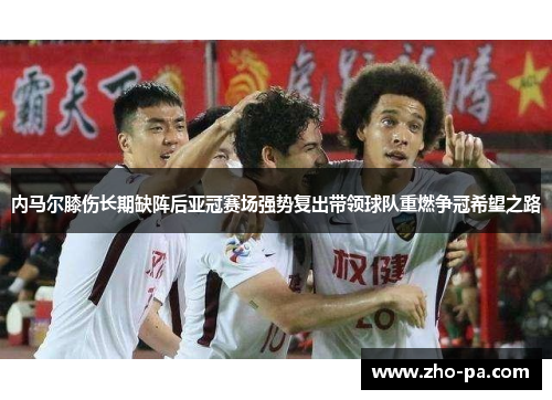 内马尔膝伤长期缺阵后亚冠赛场强势复出带领球队重燃争冠希望之路 内马尔膝伤长期缺阵后亚冠赛场强势复出带领球队重燃争冠希望之路