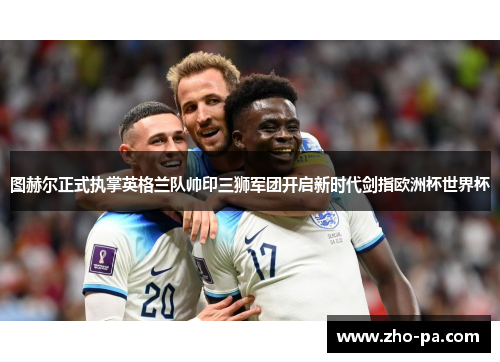 图赫尔正式执掌英格兰队帅印三狮军团开启新时代剑指欧洲杯世界杯