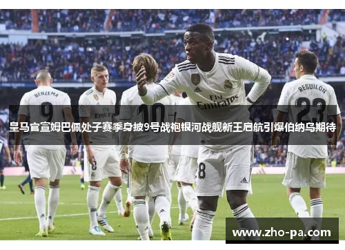 皇马官宣姆巴佩处子赛季身披9号战袍银河战舰新王启航引爆伯纳乌期待
